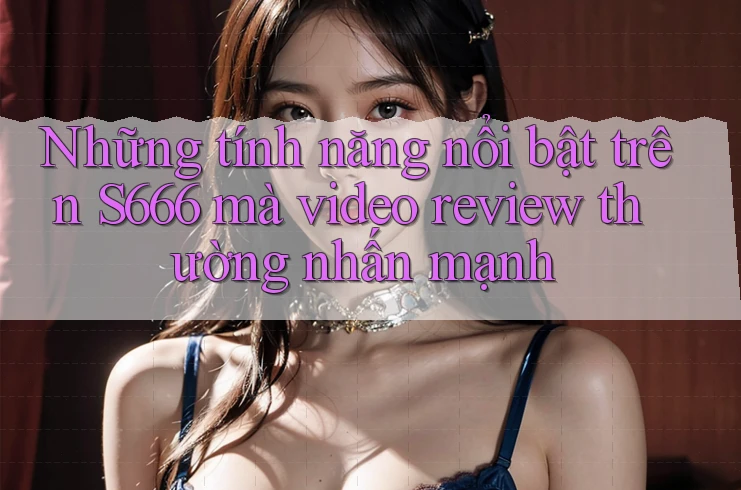 Những tính năng nổi bật trên S666 mà video review thường nhấn mạnh