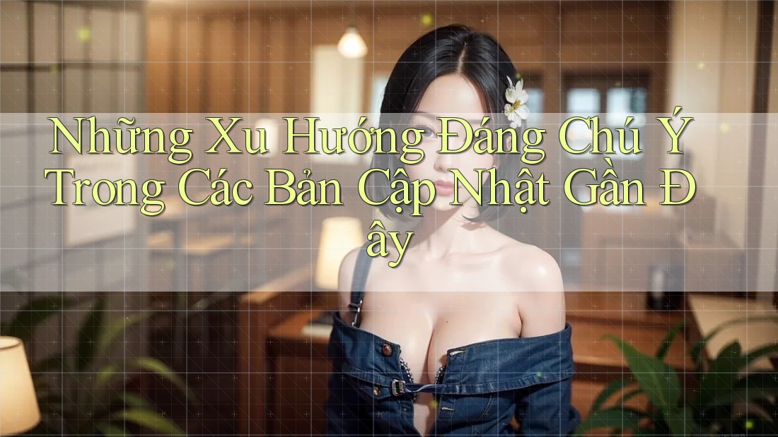 Những Xu Hướng Đáng Chú Ý Trong Các Bản Cập Nhật Gần Đây Những Xu Hướng Đáng Chú Ý Trong Các Bản Cập Nhật Gần Đây