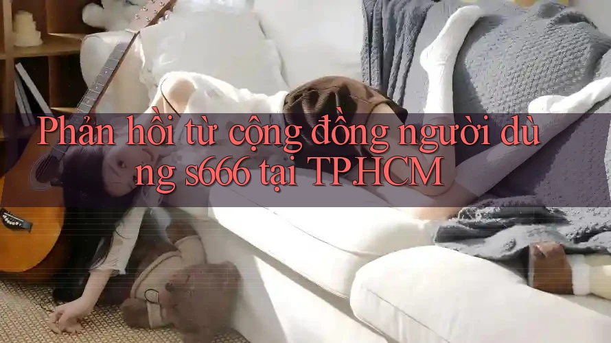 Phản hồi từ cộng đồng người dùng s666 tại TP. HCM Phản hồi từ cộng đồng người dùng s666 tại TP. HCM