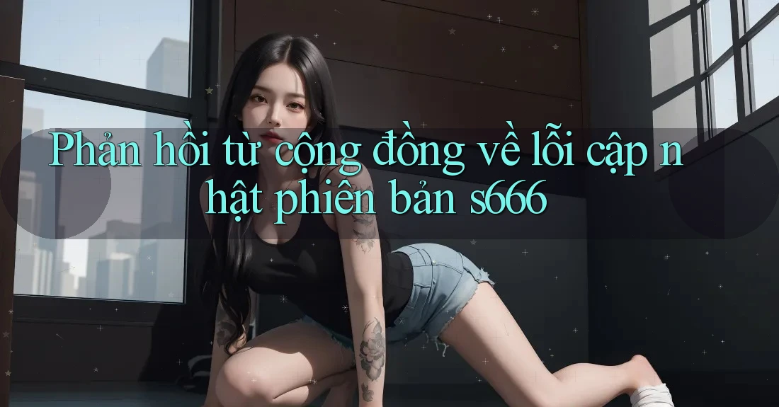 Phản hồi từ cộng đồng về lỗi cập nhật phiên bản s666 Phản hồi từ cộng đồng về lỗi cập nhật phiên bản s666