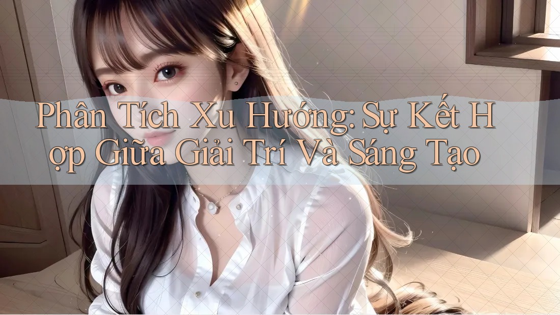 Phân Tích Xu Hướng: Sự Kết Hợp Giữa Giải Trí Và Sáng Tạo
