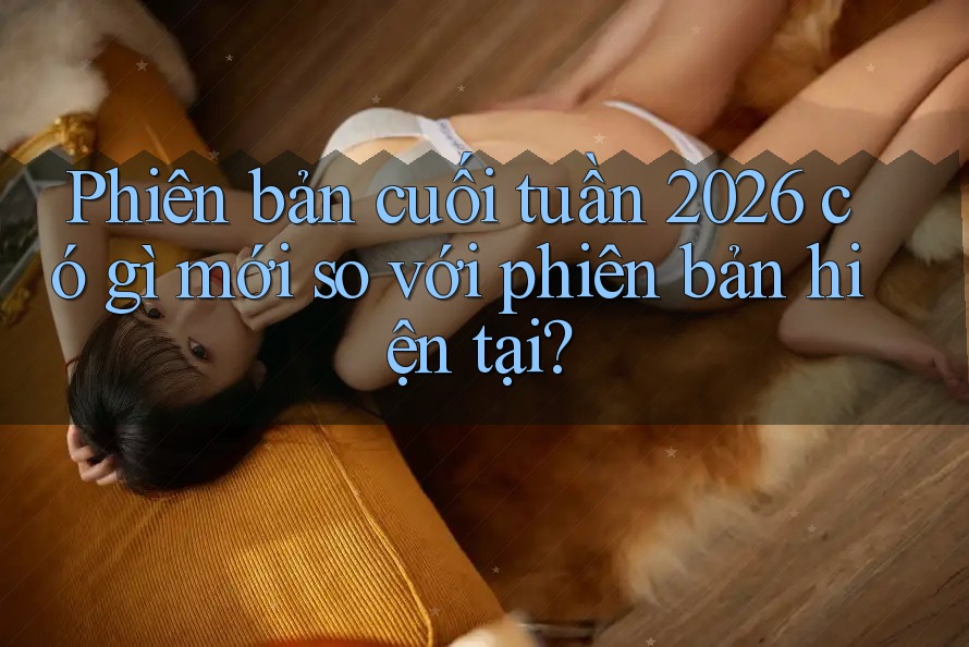 Phiên bản cuối tuần 2026 có gì mới so với phiên bản hiện tại? Phiên bản cuối tuần 2026 có gì mới so với phiên bản hiện tại?