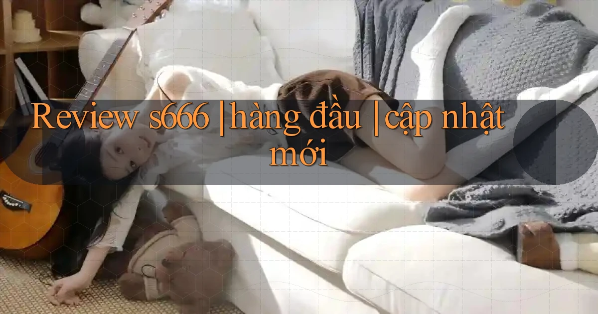 Review s666 hàng đầu cập nhật mới
