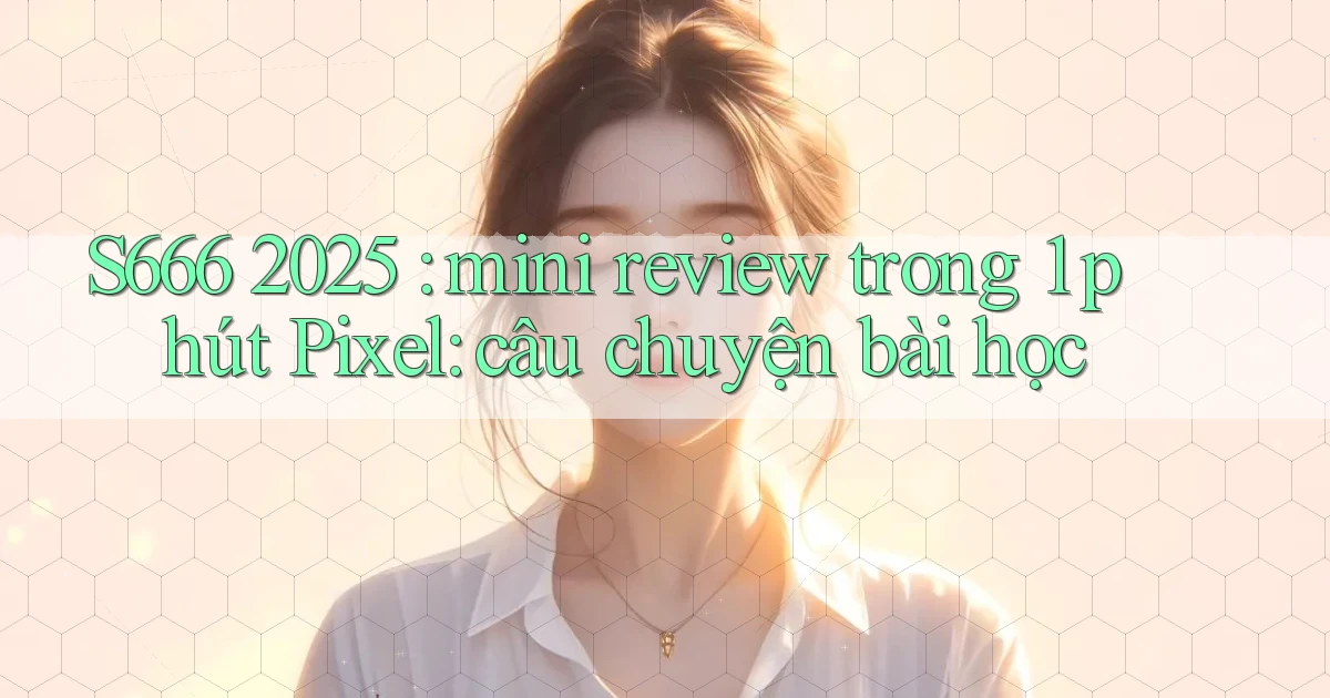 S666 2025 mini review trong 1 phút Pixel câu chuyện bài học