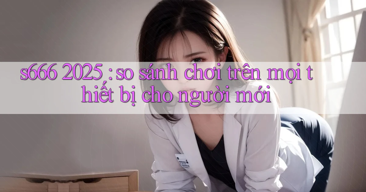 s666 2025 so sánh chơi trên mọi thiết bị cho người mới