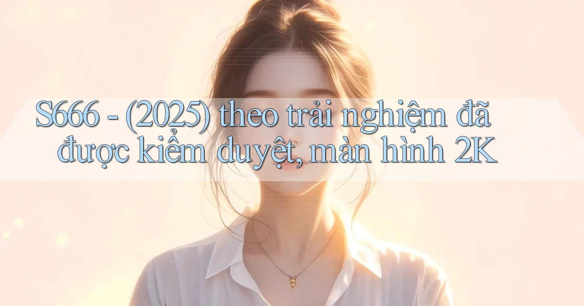 S666   (2025) theo trải nghiệm đã được kiểm duyệt, màn hình 2K