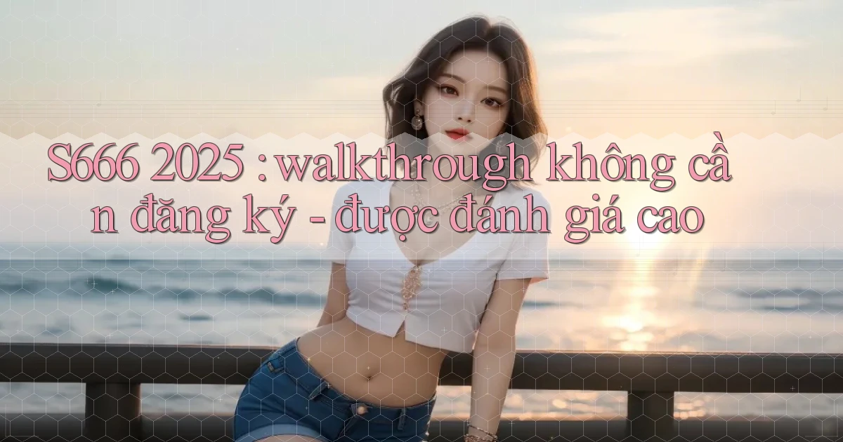 S666 2025 walkthrough không cần đăng ký   được đánh giá cao