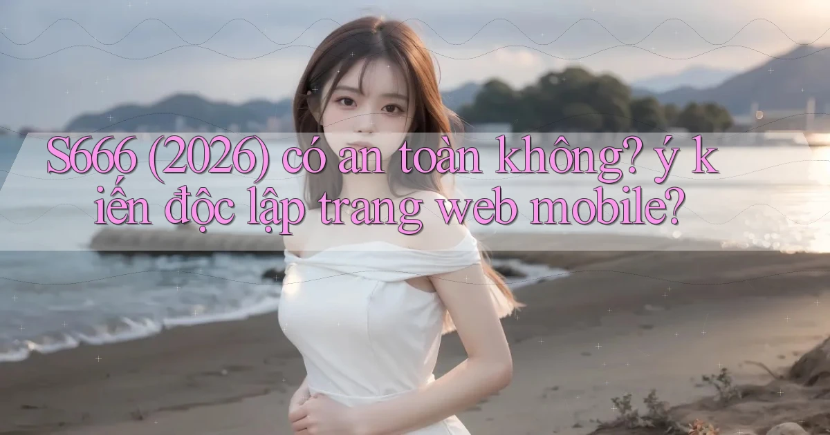 S666 (2026) có an toàn không ý kiến độc lập trang web mobile