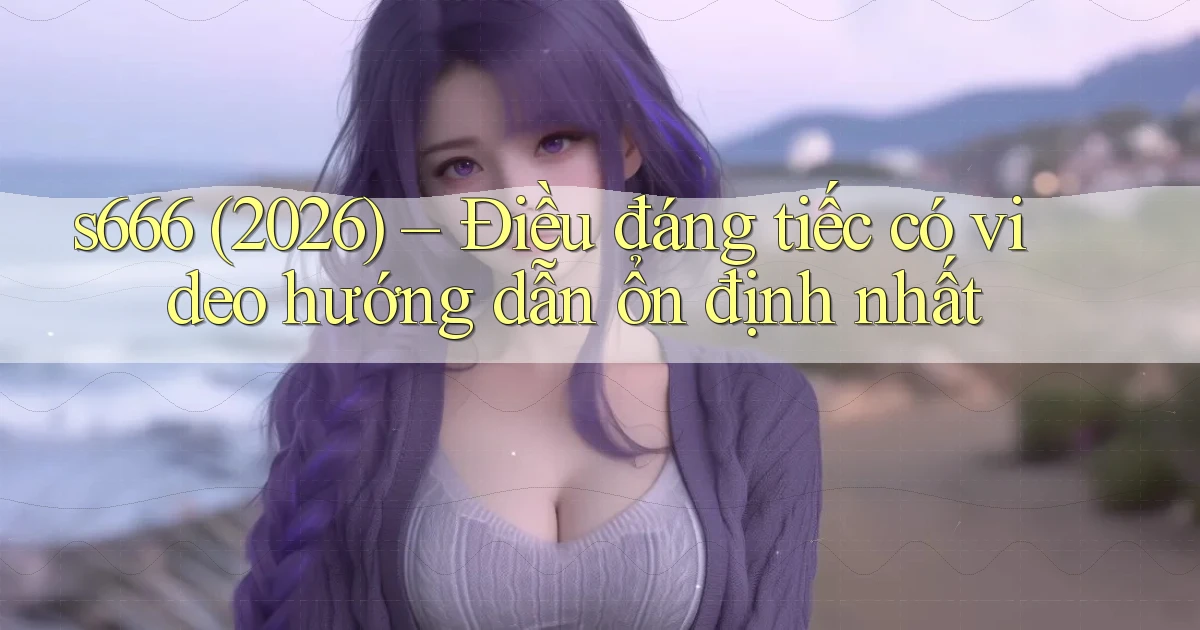 s666, (2026) điều đáng tiếc có video hướng dẫn ổn định nhất