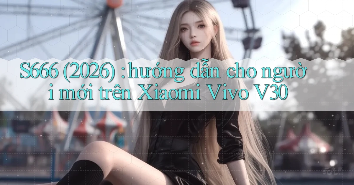 S666 (2026) hướng dẫn cho người mới trên Xiaomi Vivo V30