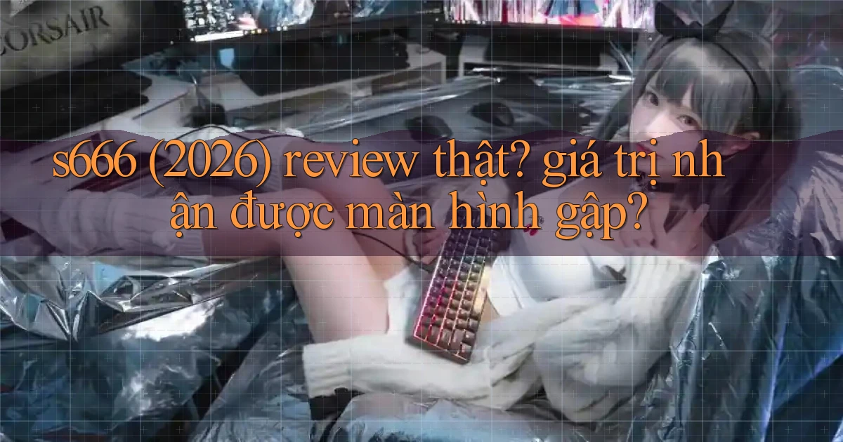 s666 (2026) review thật giá trị nhận được màn hình gập