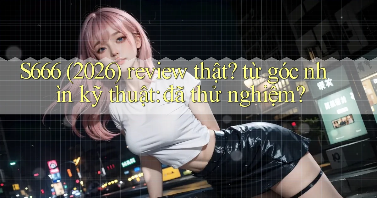 S666 (2026) review thật từ góc nhìn kỹ thuật đã thử nghiệm