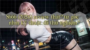S666 (2026) review thật từ góc nhìn kỹ thuật đã thử nghiệm