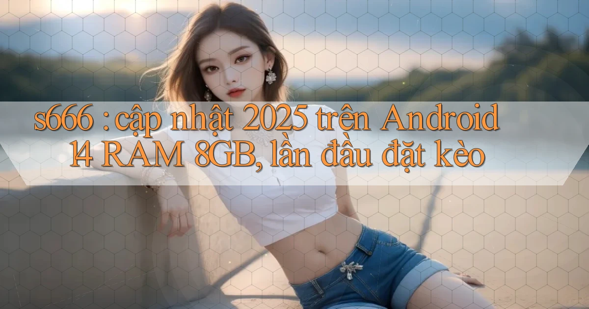 s666 cập nhật 2025 trên Android 14 RAM 8GB, lần đầu đặt kèo