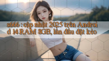 s666 cập nhật 2025 trên Android 14 RAM 8GB, lần đầu đặt kèo
