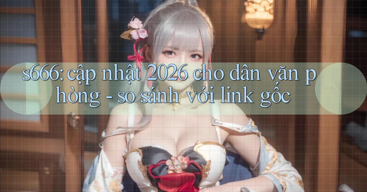 s666 cập nhật 2026 cho dân văn phòng   so sánh với link gốc
