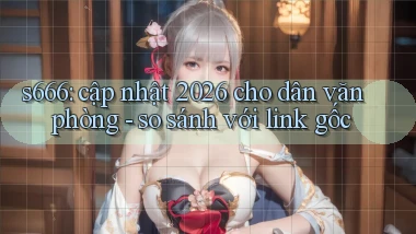 s666 cập nhật 2026 cho dân văn phòng   so sánh với link gốc