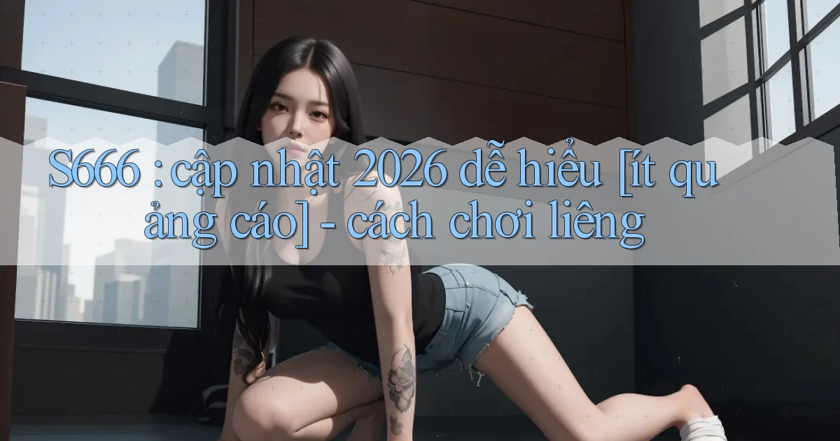 S666 cập nhật 2026 dễ hiểu [ít quảng cáo]   cách chơi liêng