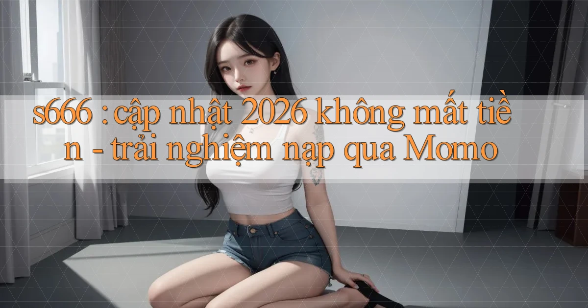 s666 cập nhật 2026 không mất tiền   trải nghiệm nạp qua Momo