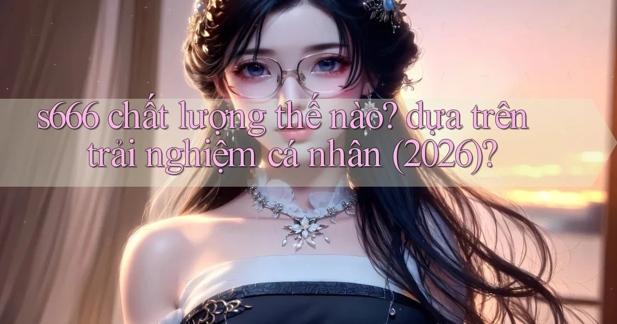 s666 chất lượng thế nào dựa trên trải nghiệm cá nhân (2026)