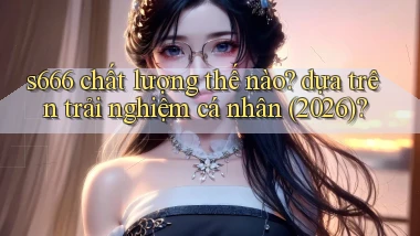 s666 chất lượng thế nào dựa trên trải nghiệm cá nhân (2026)