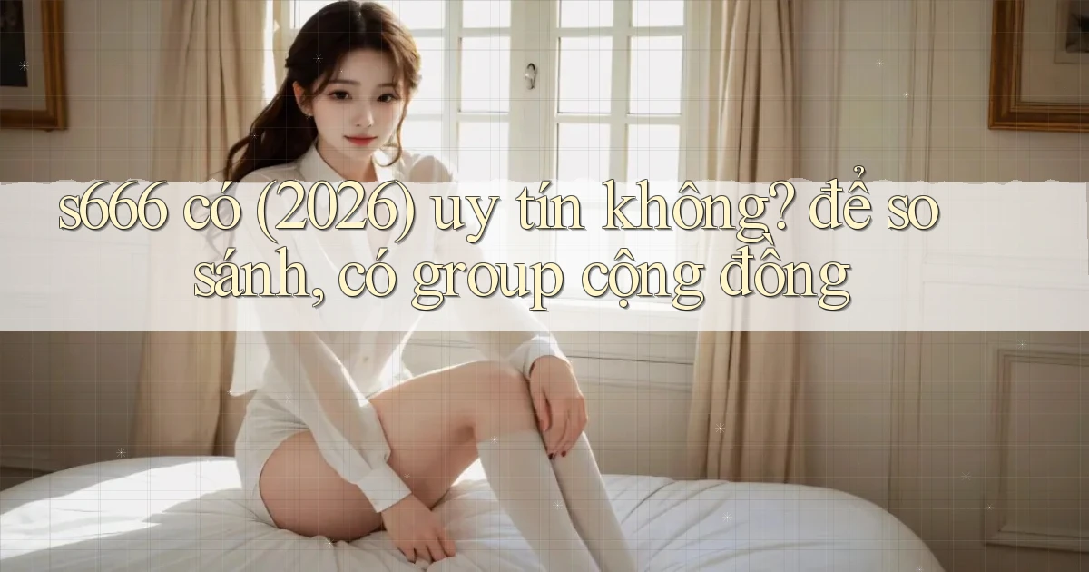 s666 có (2026) uy tín không để so sánh, có group cộng đồng