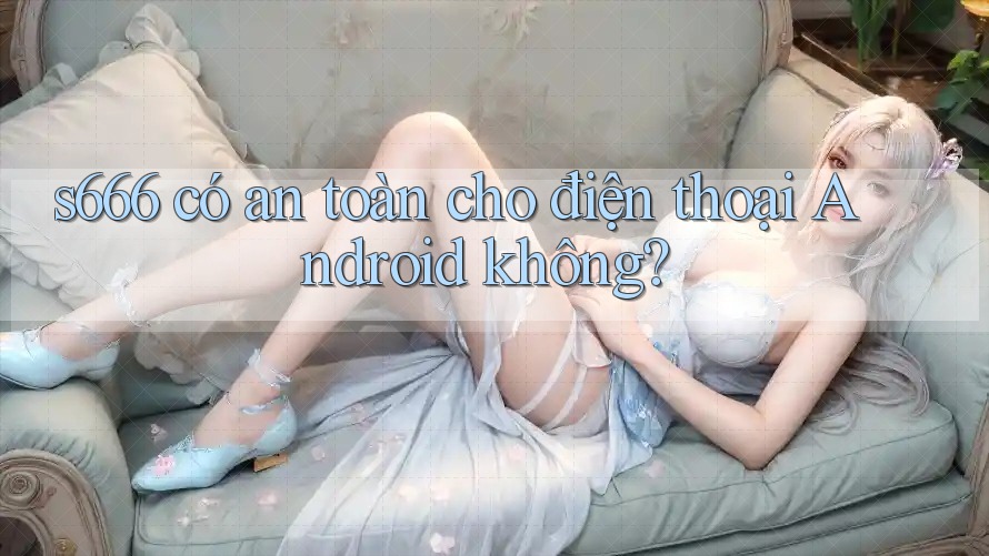 s666 có an toàn cho điện thoại Android không?