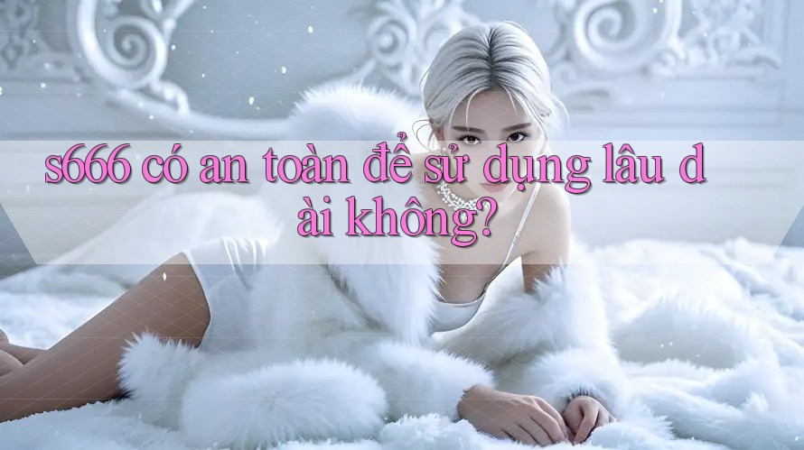 s666 có an toàn để sử dụng lâu dài không?