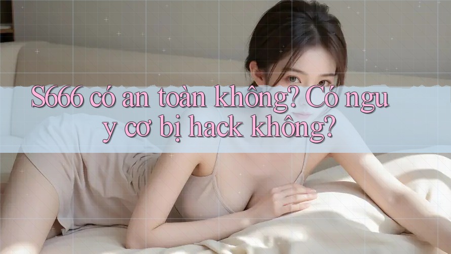S666 có an toàn không? Có nguy cơ bị hack không?