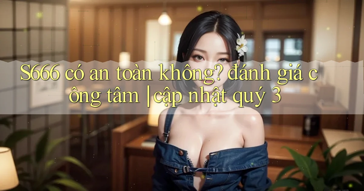 S666 có an toàn không đánh giá công tâm cập nhật quý 3