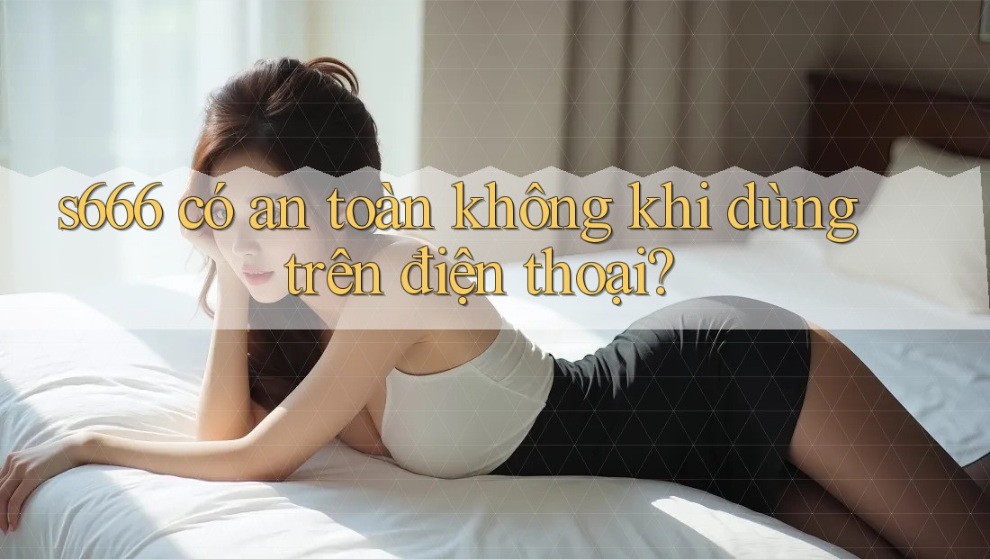 S666 có an toàn không khi dùng trên điện thoại?