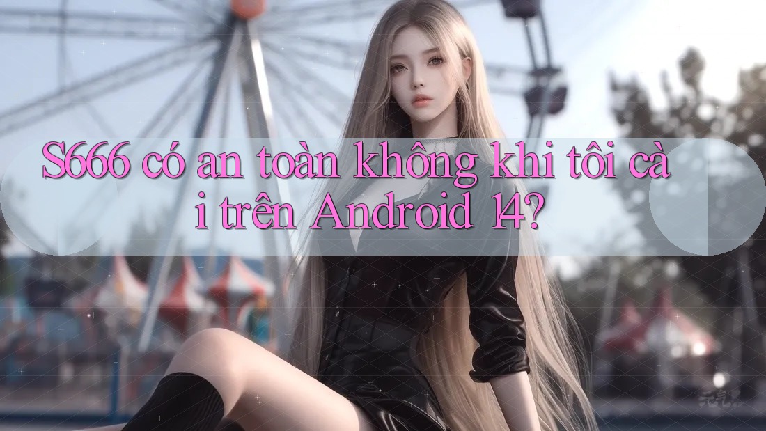 S666 có an toàn không khi tôi cài trên Android 14?