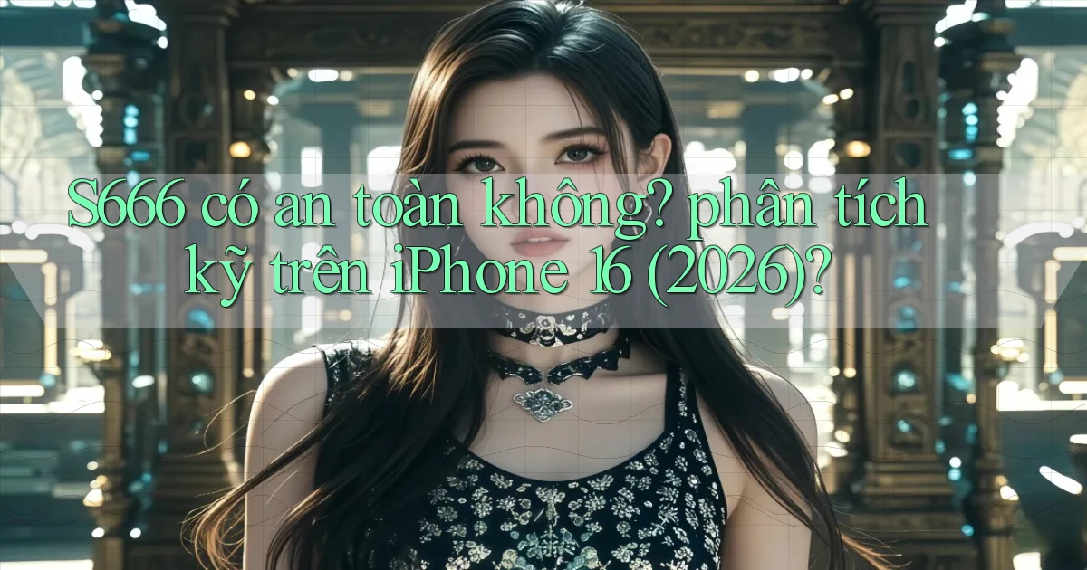 S666 có an toàn không phân tích kỹ trên iPhone 16 (2026)