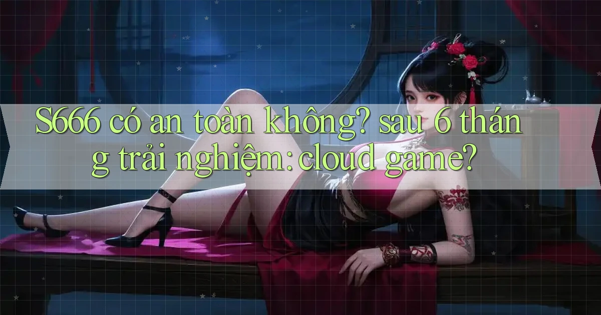 S666 có an toàn không sau 6 tháng trải nghiệm cloud game