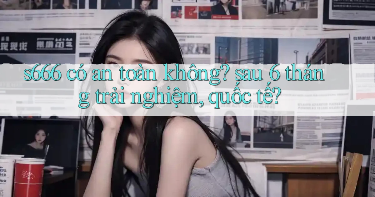 s666 có an toàn không sau 6 tháng trải nghiệm, quốc tế