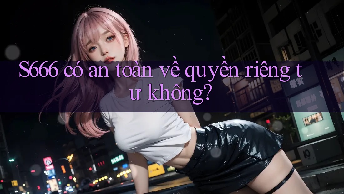 S666 có an toàn về quyền riêng tư không?