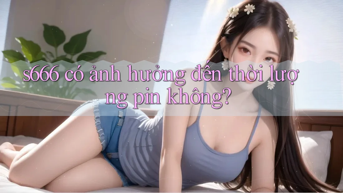 s666 có ảnh hưởng đến thời lượng pin không?