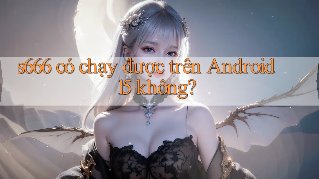 s666 có chạy được trên Android 15 không? s666 có chạy được trên Android 15 không?