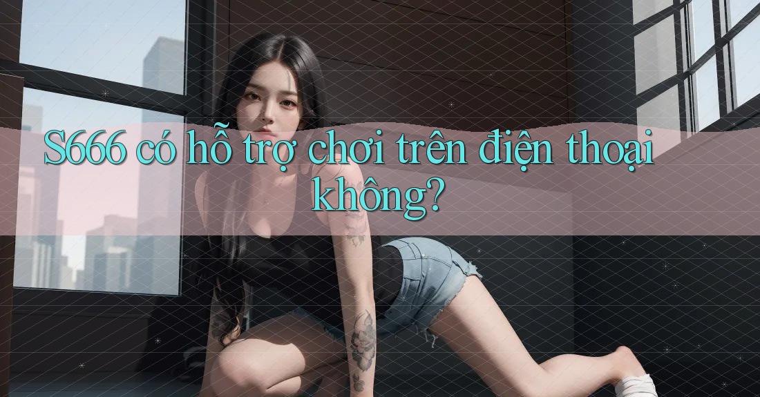 S666 có hỗ trợ chơi trên điện thoại không?