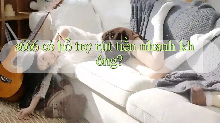 s666 có hỗ trợ rút tiền nhanh không?