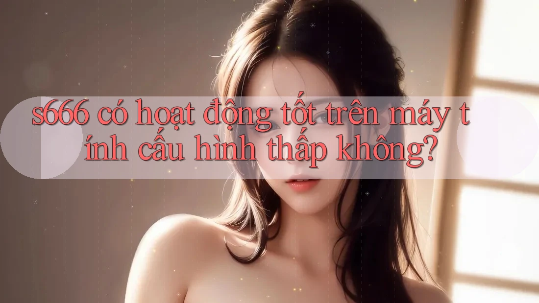 s666 có hoạt động tốt trên máy tính cấu hình thấp không?
