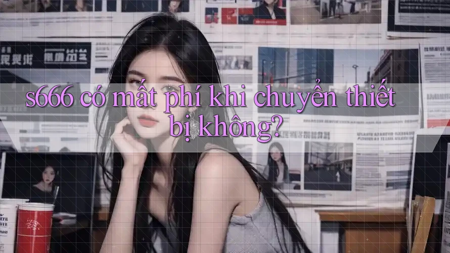 s666 có mất phí khi chuyển thiết bị không?
