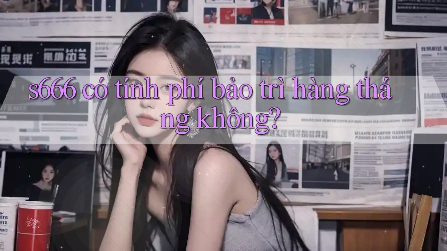 s666 có tính phí bảo trì hàng tháng không? s666 có tính phí bảo trì hàng tháng không?