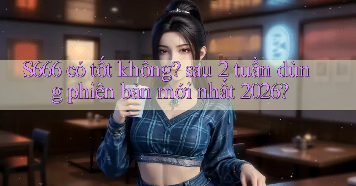 S666 có tốt không sau 2 tuần dùng phiên bản mới nhất 2026