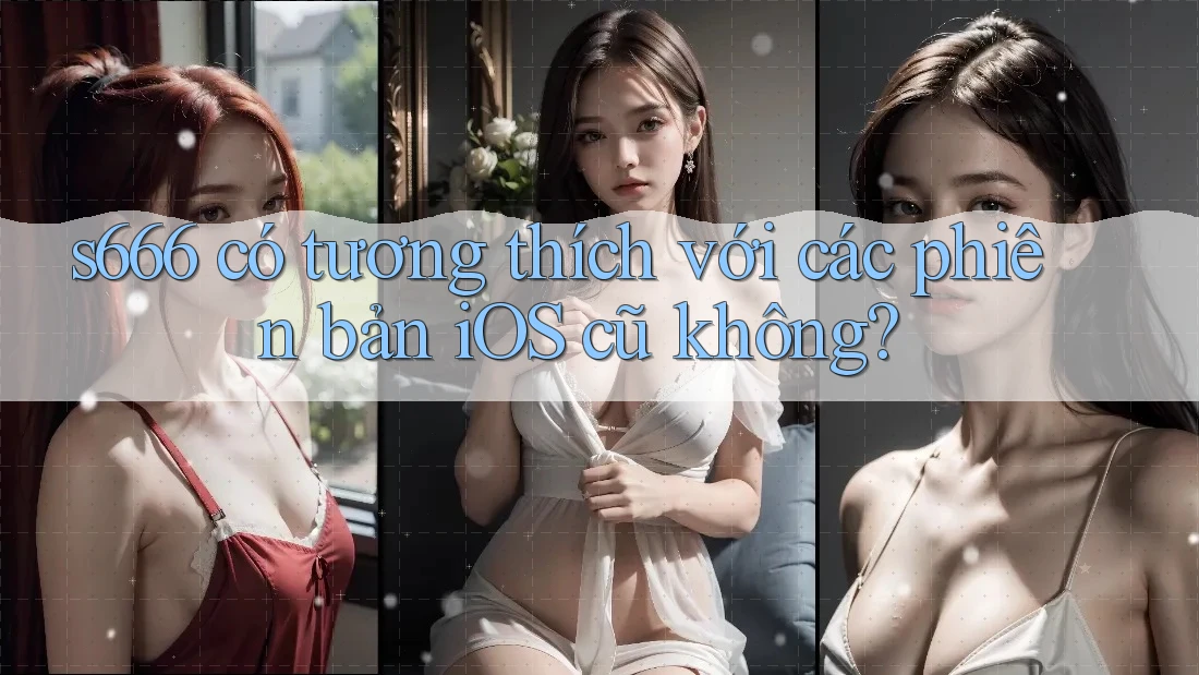 s666 có tương thích với các phiên bản iOS cũ không?