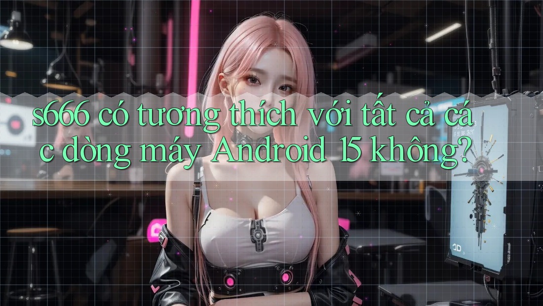 s666 có tương thích với tất cả các dòng máy Android 15 không?