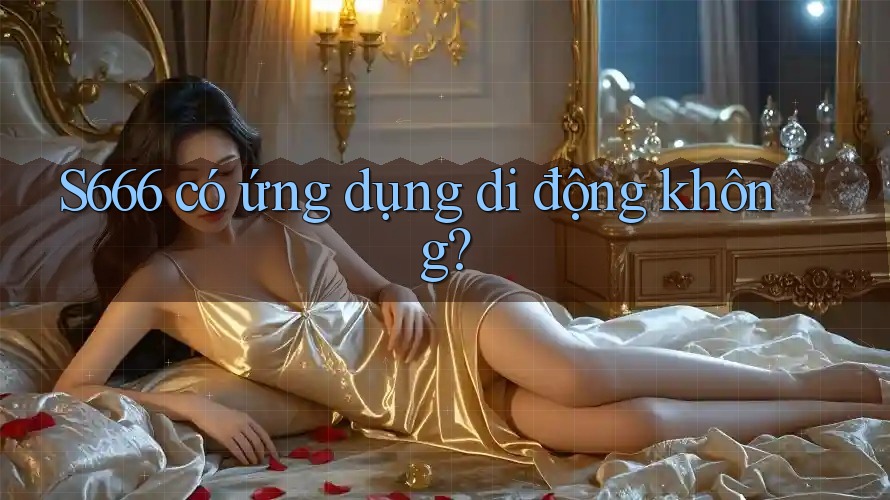 S666 có ứng dụng di động không? S666 có ứng dụng di động không?