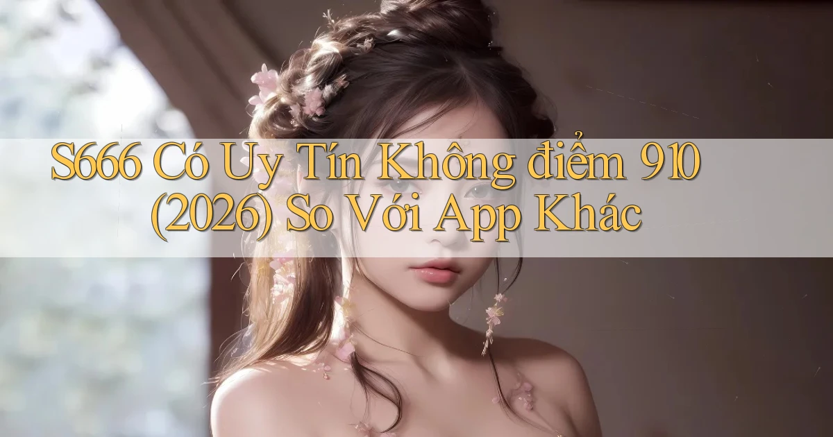 s666 có uy tín không điểm 910 (2026)   so với app khác