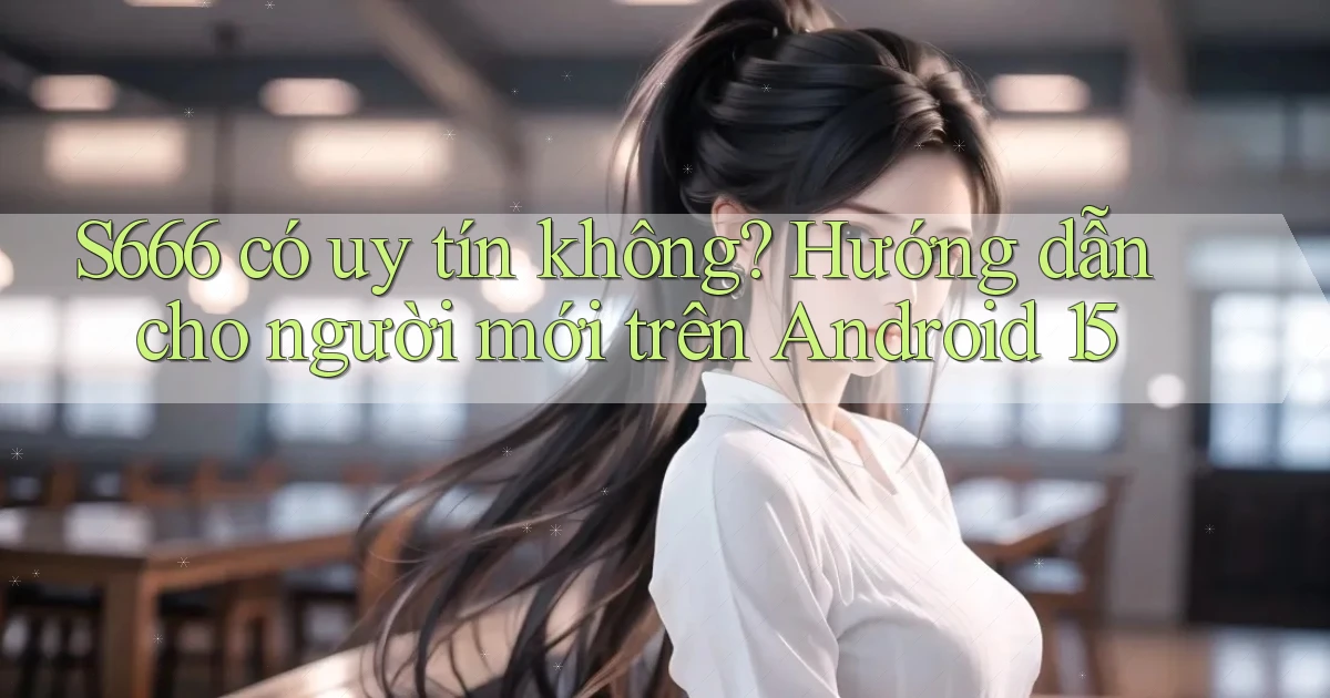 S666 có uy tín không hướng dẫn cho người mới trên Android 15