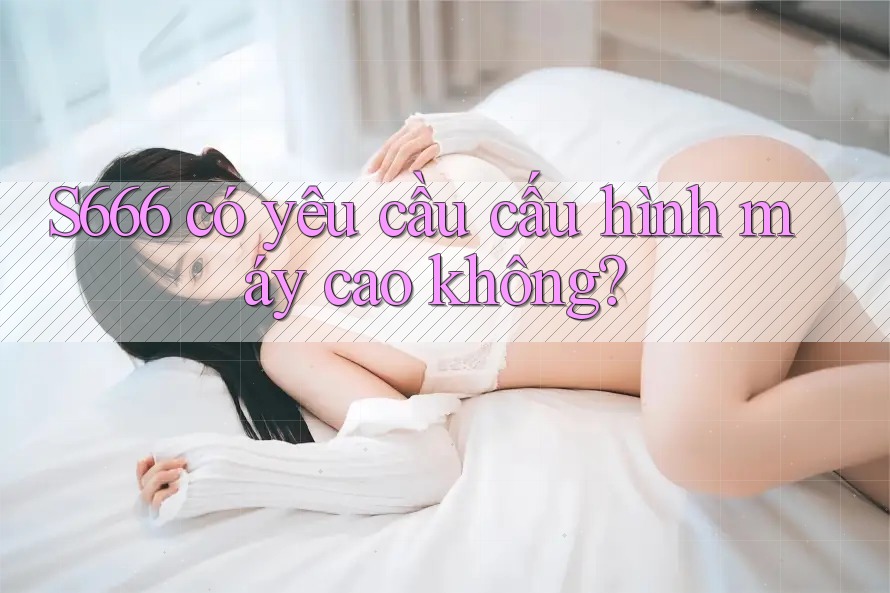 s666 có yêu cầu cấu hình máy cao không? s666 có yêu cầu cấu hình máy cao không?